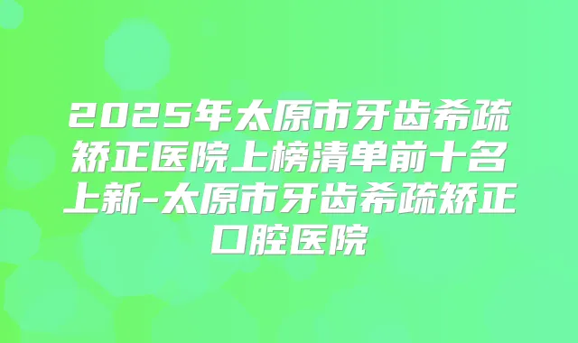 2025年太原市牙齿希疏矫正医院上榜清单前十名上新-太原市牙齿希疏矫正口腔医院