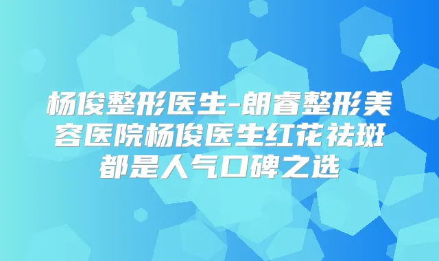 杨俊整形医生-朗睿整形美容医院杨俊医生红花祛斑都是人气口碑之选