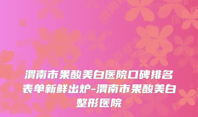渭南市果酸美白医院口碑排名表单新鲜出炉-渭南市果酸美白整形医院