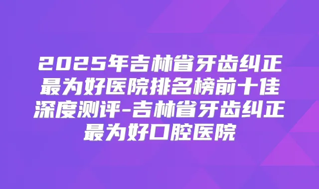 2025年吉林省牙齿纠正为好医院排名榜前十佳深度测评-吉林省牙齿纠正为好口腔医院
