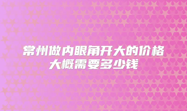 常州做内眼角开大的价格大概需要多少钱
