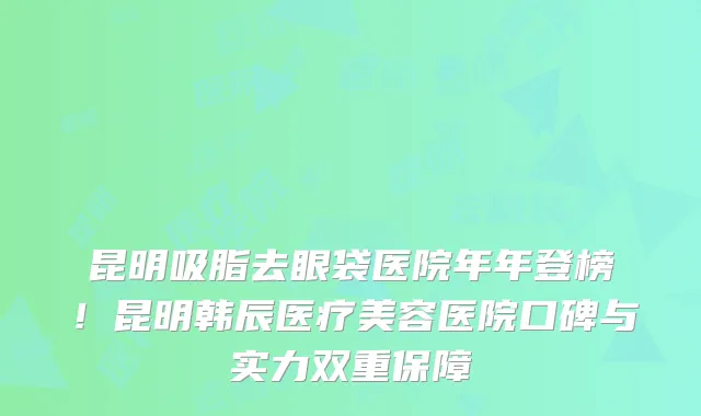 昆明吸脂去眼袋医院年年登榜！昆明韩辰医疗美容医院口碑与实力双重保障