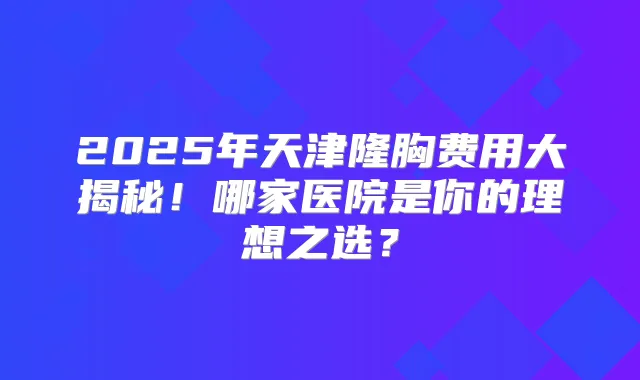 2025年天津隆胸费用大揭秘!哪家医院是你的理想之选?