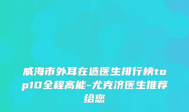 威海市外耳在造医生排行榜top10全程高能-尤克济医生推荐给您