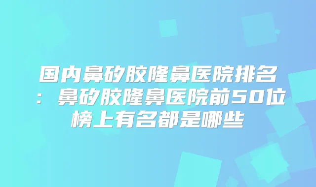 国内鼻矽胶隆鼻医院排名：鼻矽胶隆鼻医院前50位榜上有名都是哪些