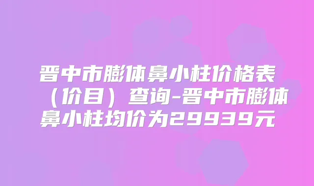 晋中市膨体鼻小柱价格表(价目)查询-晋中市膨体鼻小柱均价为29939元