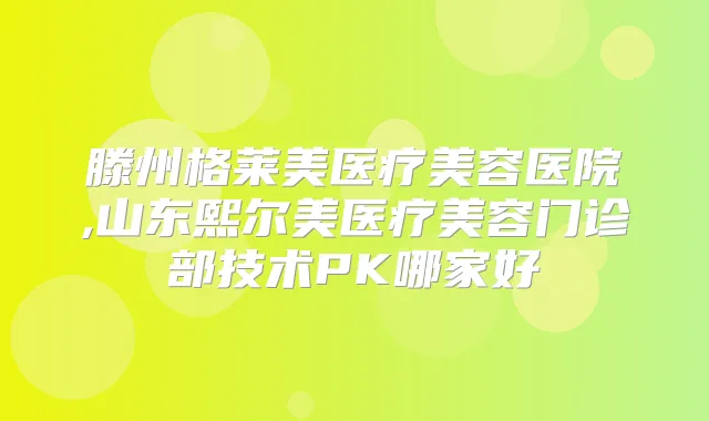 滕州格莱美医疗美容医院,山东熙尔美医疗美容门诊部技术PK哪家好