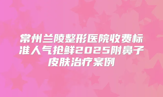 常州兰陵整形医院收费标准人气抢鲜2025附鼻子皮肤案例