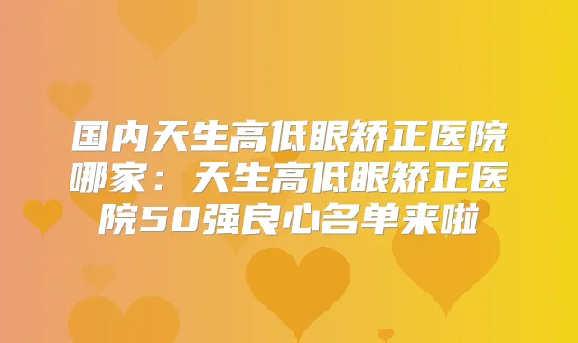 国内天生高低眼矫正医院哪家:天生高低眼矫正医院50强良心名单来啦