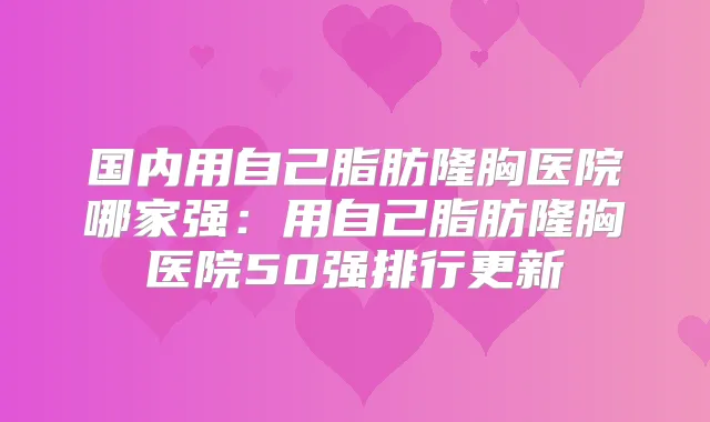 国内用自己脂肪隆胸医院哪家强：用自己脂肪隆胸医院50强排行更新