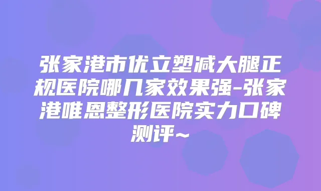 张家港市优立塑减大腿正规医院哪几家效果强-张家港唯恩整形医院实力口碑测评~