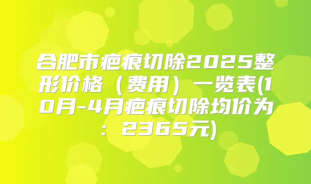 合肥市疤痕切除2025整形价格（费用）一览表(10月-4月疤痕切除均价为：2365元)