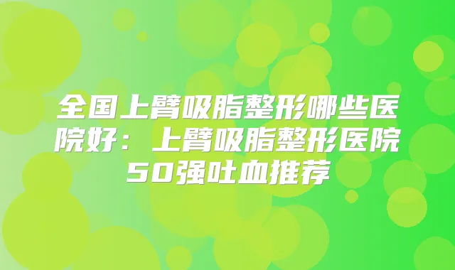 全国上臂吸脂整形哪些医院好:上臂吸脂整形医院50强吐血推荐
