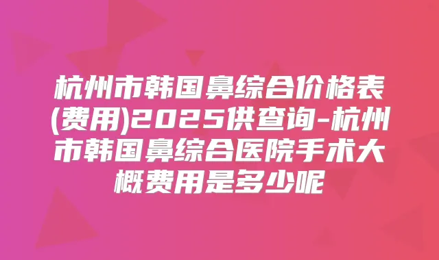 杭州市韩国鼻综合价格表(费用)2025供查询-杭州市韩国鼻综合医院手术大概费用是多少呢