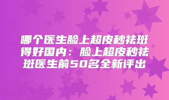 哪个医生脸上超皮秒祛斑得好国内:脸上超皮秒祛斑医生前50名全新评出