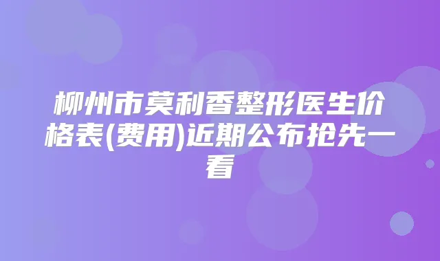 柳州市莫利香整形医生价格表(费用)近期公布抢先一看