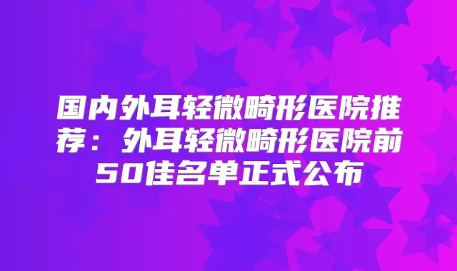 国内外耳轻微畸形医院推荐:外耳轻微畸形医院前50佳名单正式公布