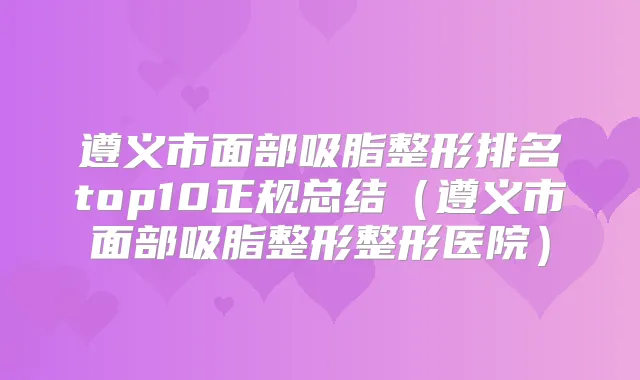 遵义市面部吸脂整形排名top10正规总结（遵义市面部吸脂整形整形医院）