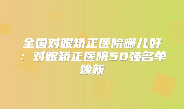 全国对眼矫正医院哪儿好：对眼矫正医院50强名单焕新