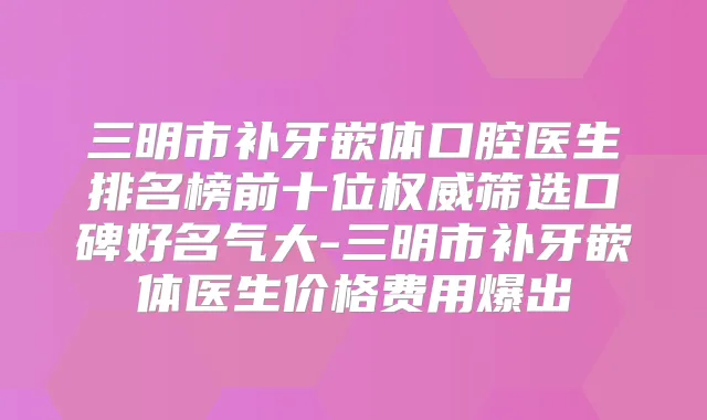 三明市补牙嵌体口腔医生排名榜前十位筛选口碑好名气大-三明市补牙嵌体医生价格费用爆出