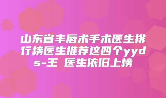 山东省丰唇术手术医生排行榜医生推荐这四个yyds-王璟医生依旧上榜