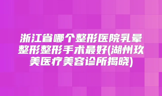 浙江省哪个整形医院乳晕整形整形手术好(湖州玖美医疗美容诊所揭晓)