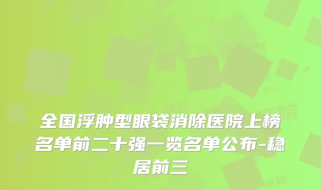 全国浮肿型眼袋消除医院上榜名单前二十强一览名单公布-稳居前三