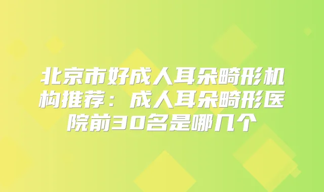 北京市好成人耳朵畸形机构推荐:成人耳朵畸形医院前30名是哪几个
