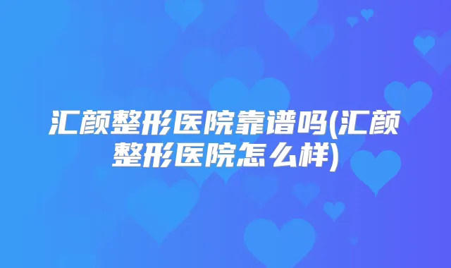 汇颜整形医院靠谱吗(汇颜整形医院怎么样)