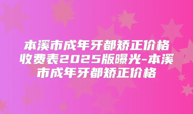 本溪市成年牙都矫正价格收费表2025版曝光-本溪市成年牙都矫正价格