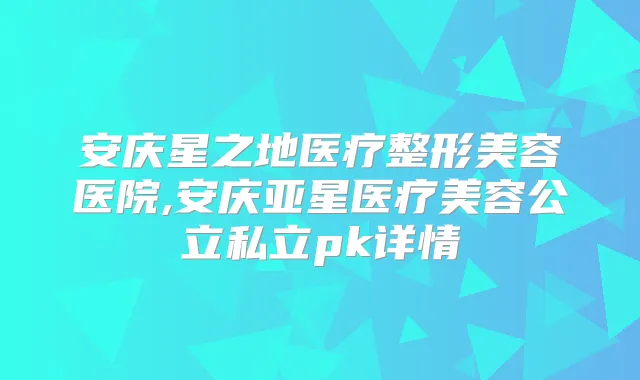 安庆星之地医疗整形美容医院,安庆亚星医疗美容公立私立pk详情