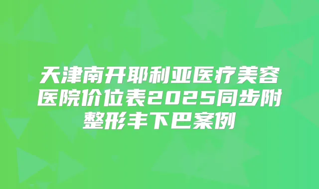 天津南开耶利亚医疗美容医院价位表2025同步附整形丰下巴案例