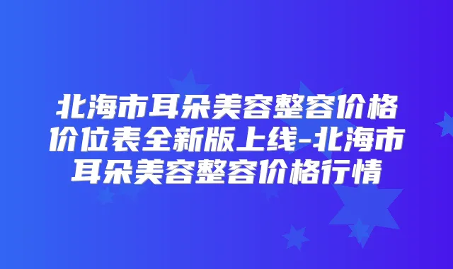 北海市耳朵美容整容价格价位表全新版上线-北海市耳朵美容整容价格行情