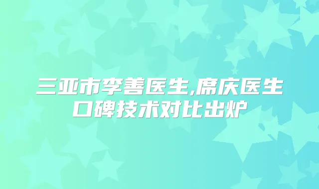 三亚市李善医生,席庆医生口碑技术对比出炉