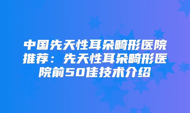 中国先天性耳朵畸形医院推荐：先天性耳朵畸形医院前50佳技术介绍