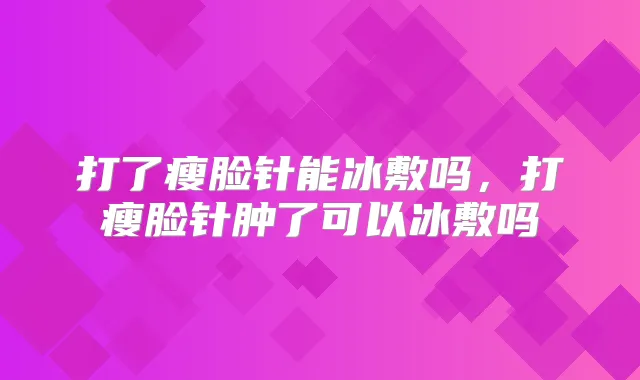 打了瘦脸针能冰敷吗,打瘦脸针肿了可以冰敷吗