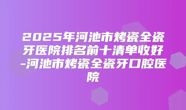 2025年河池市烤瓷全瓷牙医院排名前十清单收好-河池市烤瓷全瓷牙口腔医院