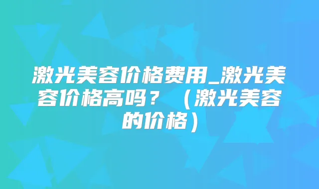 激光美容价格费用_激光美容价格高吗?(激光美容的价格)
