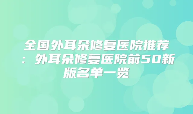 全国外耳朵修复医院推荐：外耳朵修复医院前50新版名单一览