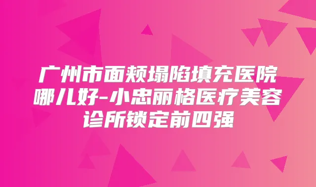 广州市面颊塌陷填充医院哪儿好-小忠丽格医疗美容诊所锁定前四强