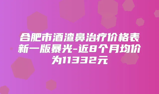 合肥市酒渣鼻价格表新一版暴光-近8个月均价为11332元