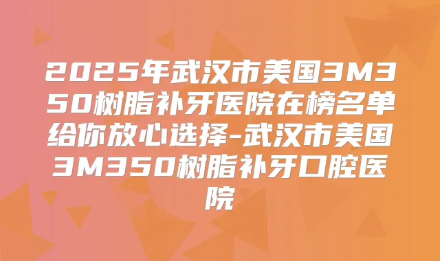 2025年武汉市美国3M350树脂补牙医院在榜名单给你放心选择-武汉市美国3M350树脂补牙口腔医院