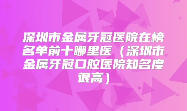深圳市金属牙冠医院在榜名单前十哪里医(深圳市金属牙冠口腔医院知名度很高)