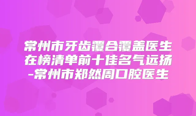 常州市牙齿覆合覆盖医生在榜清单前十佳名气远扬-常州市郑然周口腔医生