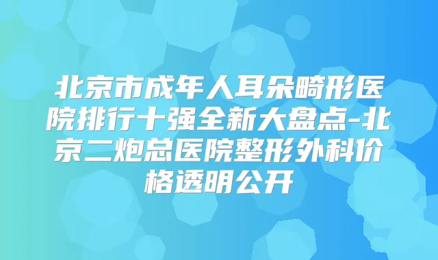北京市成年人耳朵畸形医院排行十强全新大盘点-北京二炮总医院整形外科价格透明公开