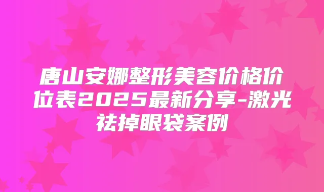 唐山安娜整形美容价格价位表2025新分享-激光祛掉眼袋案例