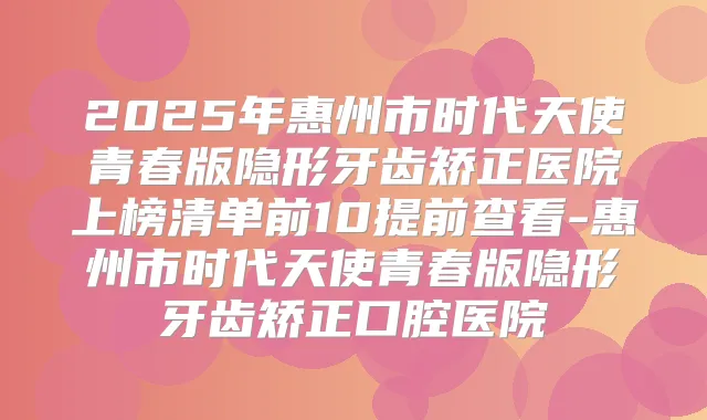 2025年惠州市时代天使青春版隐形牙齿矫正医院上榜清单前10提前查看-惠州市时代天使青春版隐形牙齿矫正口腔医院