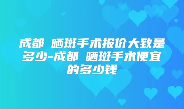 成都袪晒斑手术报价大致是多少-成都袪晒斑手术便宜的多少钱