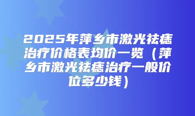 2025年萍乡市激光祛痣价格表均价一览（萍乡市激光祛痣一般价位多少钱）
