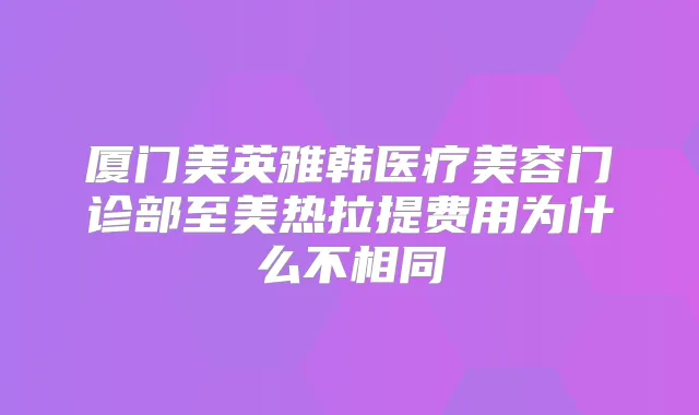 厦门美英雅韩医疗美容门诊部至美热拉提费用为什么不相同